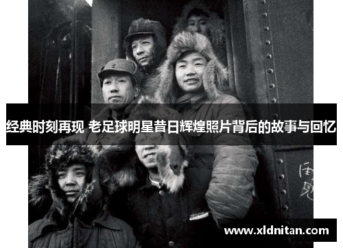 经典时刻再现 老足球明星昔日辉煌照片背后的故事与回忆
