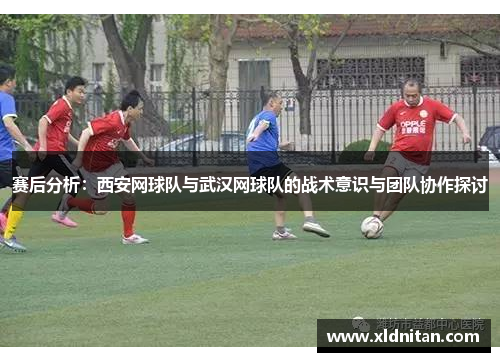 赛后分析：西安网球队与武汉网球队的战术意识与团队协作探讨
