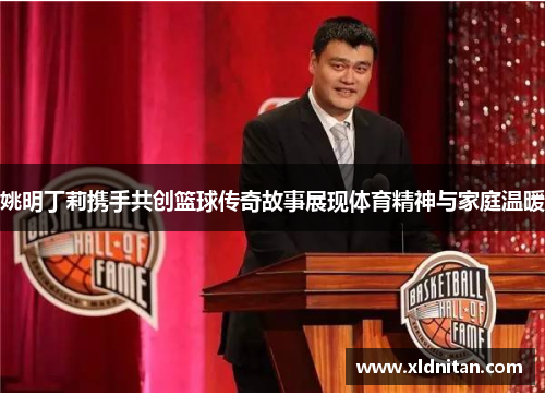 姚明丁莉携手共创篮球传奇故事展现体育精神与家庭温暖
