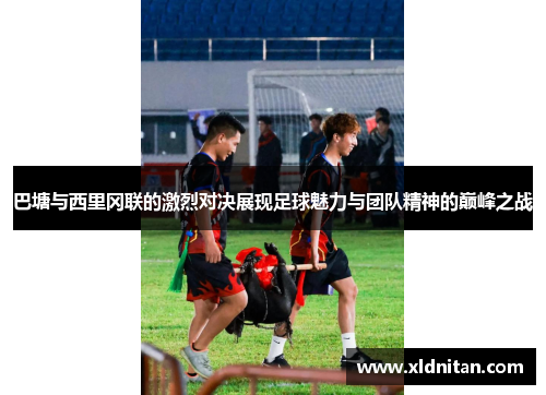 巴塘与西里冈联的激烈对决展现足球魅力与团队精神的巅峰之战