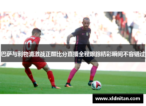 巴萨与利物浦激战正酣比分直播全程跟踪精彩瞬间不容错过